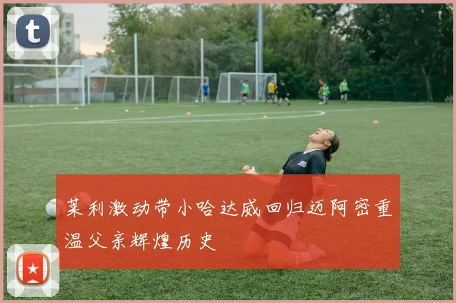 莱利激动带小哈达威回归迈阿密重温父亲辉煌历史