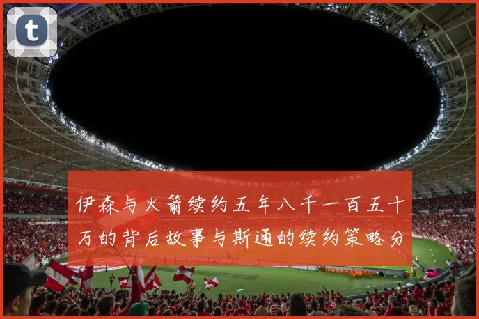 伊森与火箭续约五年八千一百五十万的背后故事与斯通的续约策略分析