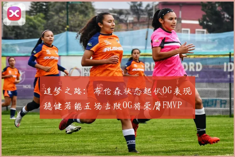 追梦之路：布伦森状态起伏OG表现稳健若能五场击败OG将荣膺FMVP