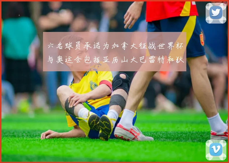 六名球员承诺为加拿大征战世界杯与奥运会包括亚历山大巴雷特和狄龙在内