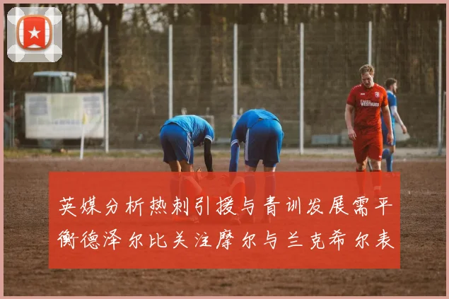 英媒分析热刺引援与青训发展需平衡德泽尔比关注摩尔与兰克希尔表现