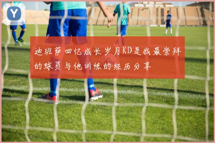 迪班萨回忆成长岁月KD是我最崇拜的球员与他训练的经历分享