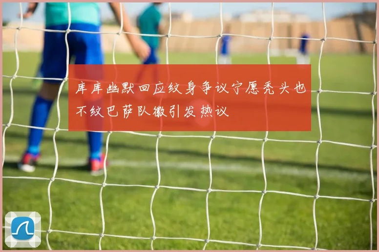 库库幽默回应纹身争议宁愿秃头也不纹巴萨队徽引发热议