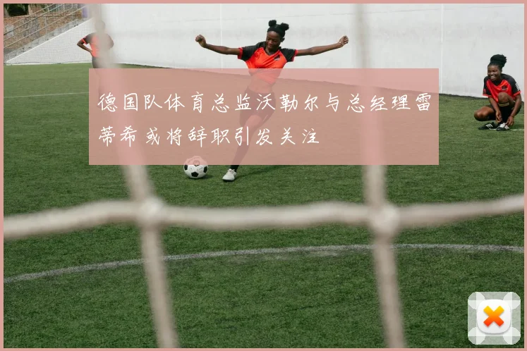 德国队体育总监沃勒尔与总经理雷蒂希或将辞职引发关注