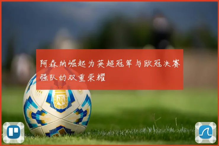 阿森纳崛起为英超冠军与欧冠决赛强队的双重荣耀