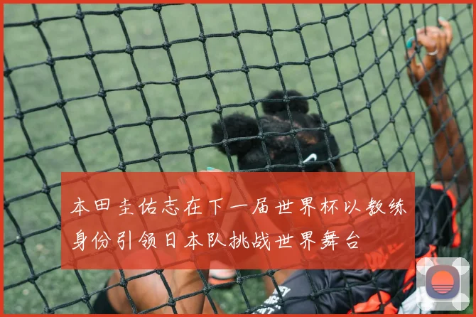 本田圭佑志在下一届世界杯以教练身份引领日本队挑战世界舞台