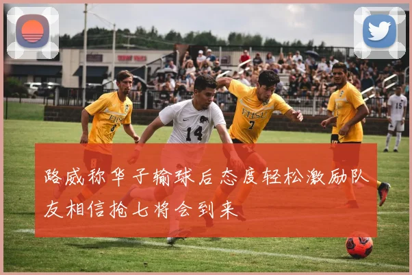 路威称华子输球后态度轻松激励队友相信抢七将会到来