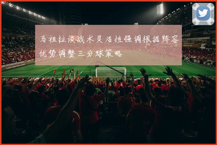 马祖拉谈战术灵活性强调根据阵容优势调整三分球策略