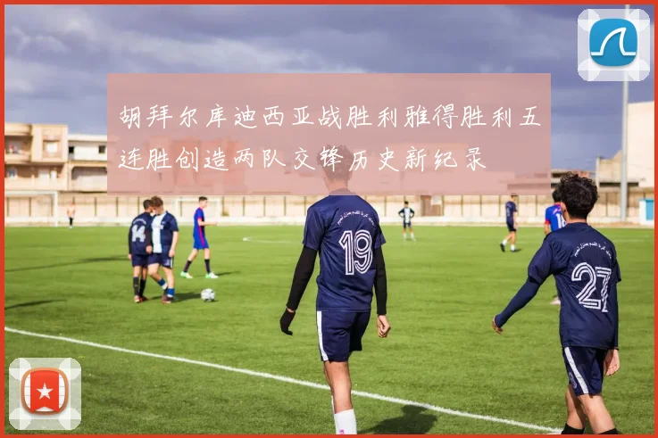 胡拜尔库迪西亚战胜利雅得胜利五连胜创造两队交锋历史新纪录