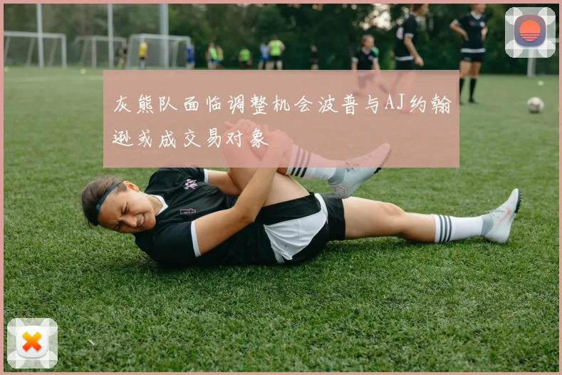灰熊队面临调整机会波普与AJ约翰逊或成交易对象