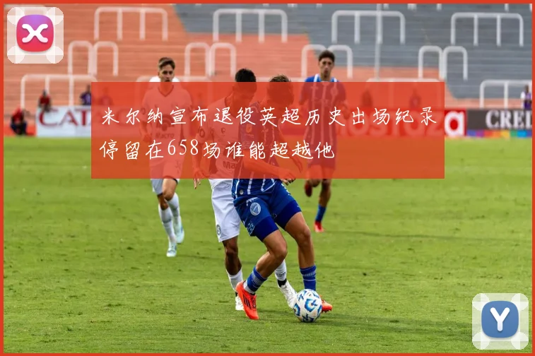 米尔纳宣布退役英超历史出场纪录停留在658场谁能超越他