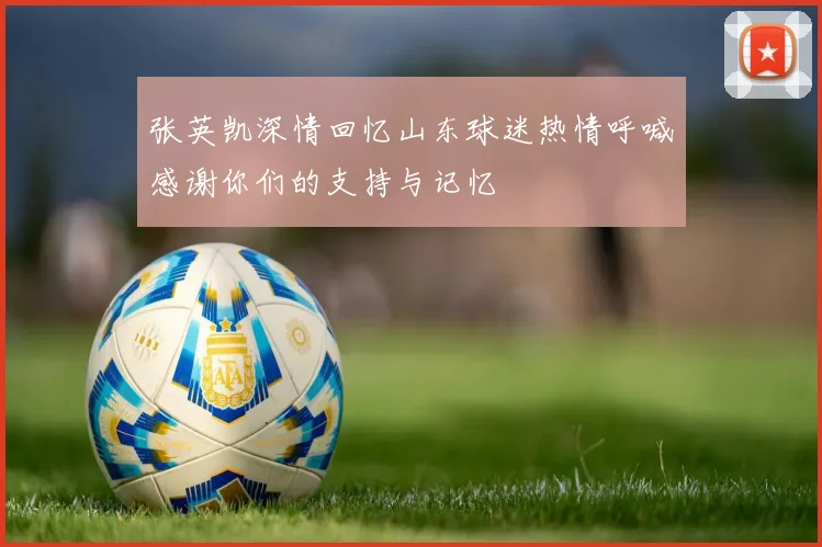 张英凯深情回忆山东球迷热情呼喊感谢你们的支持与记忆
