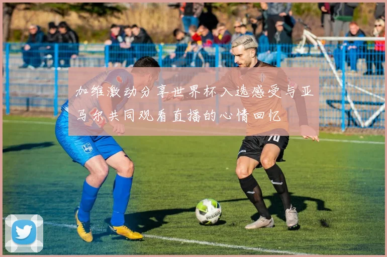 加维激动分享世界杯入选感受与亚马尔共同观看直播的心情回忆