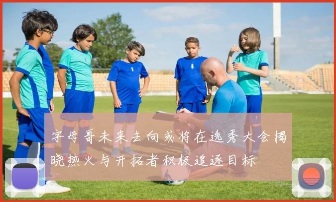 字母哥未来去向或将在选秀大会揭晓热火与开拓者积极追逐目标