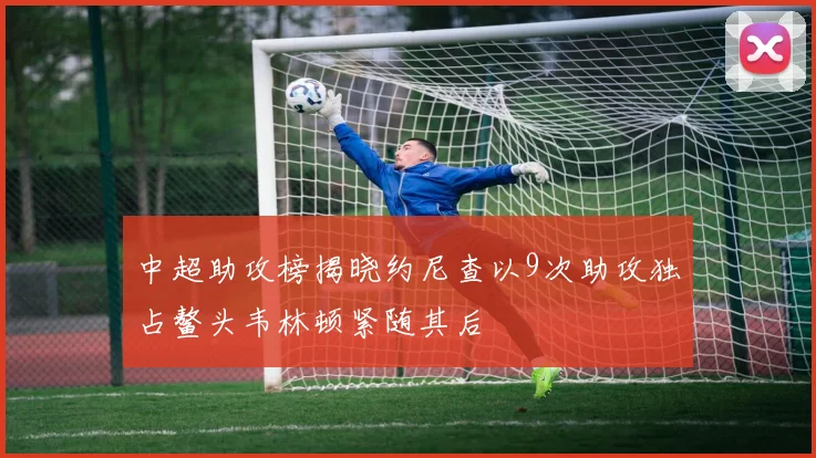 中超助攻榜揭晓约尼查以9次助攻独占鳌头韦林顿紧随其后