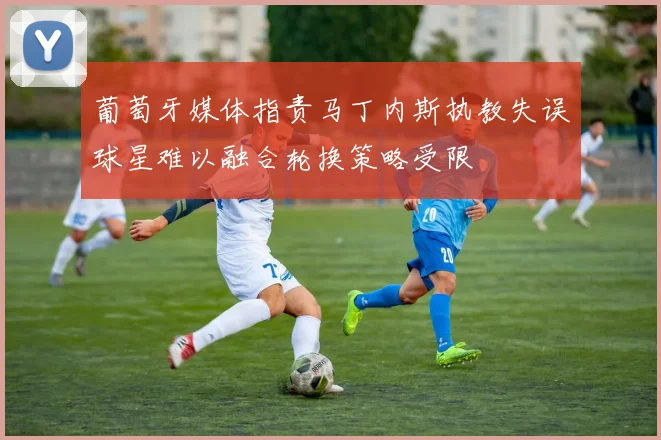 葡萄牙媒体指责马丁内斯执教失误球星难以融合轮换策略受限