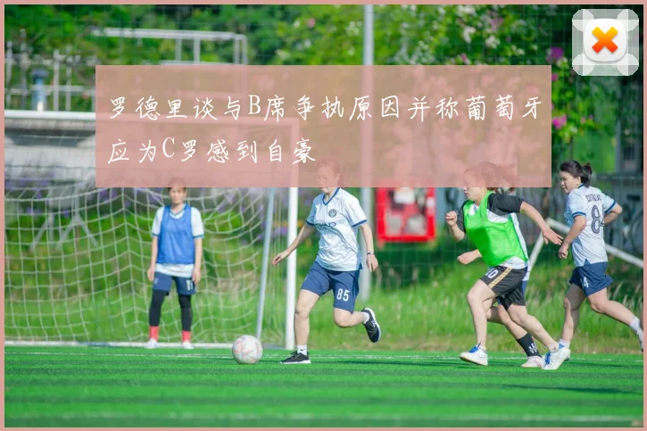 罗德里谈与B席争执原因并称葡萄牙应为C罗感到自豪
