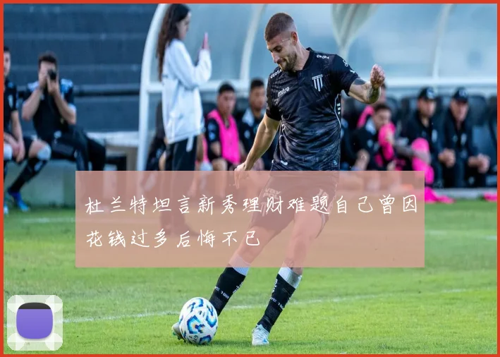 杜兰特坦言新秀理财难题自己曾因花钱过多后悔不已