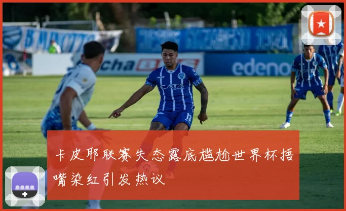 卡皮耶联赛失态露底尴尬世界杯捂嘴染红引发热议