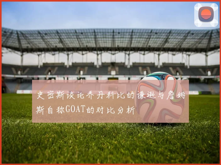 史密斯谈论乔丹科比的谦逊与詹姆斯自称GOAT的对比分析