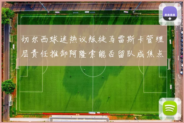 切尔西球迷热议叛徒马雷斯卡管理层责任推卸阿隆索能否留队成焦点